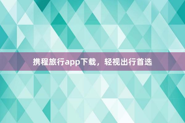 携程旅行app下载,轻视出行首选