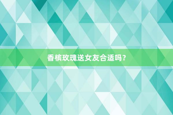 香槟玫瑰送女友合适吗？