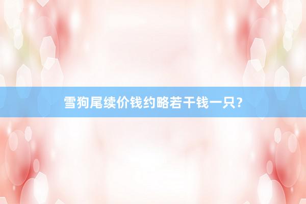 雪狗尾续价钱约略若干钱一只？