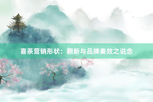 喜茶营销形状：翻新与品牌奏效之说念